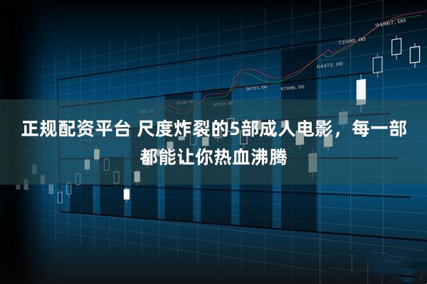 正规配资平台 尺度炸裂的5部成人电影，每一部都能让你热血沸腾