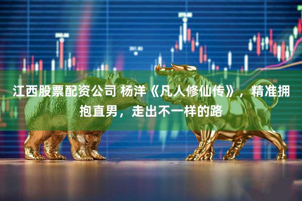江西股票配资公司 杨洋《凡人修仙传》，精准拥抱直男，走出不一样的路