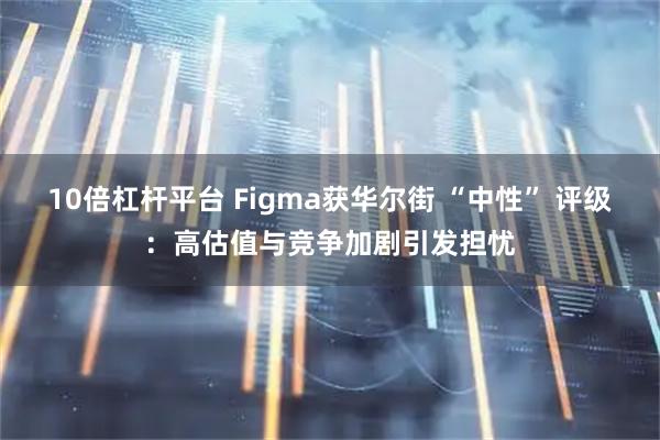 10倍杠杆平台 Figma获华尔街 “中性” 评级：高估值与竞争加剧引发担忧