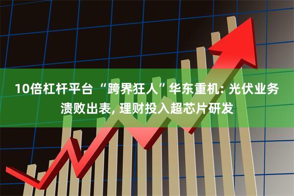 10倍杠杆平台 “跨界狂人”华东重机: 光伏业务溃败出表, 理财投入超芯片研发