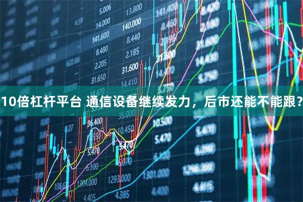 10倍杠杆平台 通信设备继续发力，后市还能不能跟？