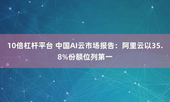 10倍杠杆平台 中国AI云市场报告：阿里云以35.8%份额位列第一