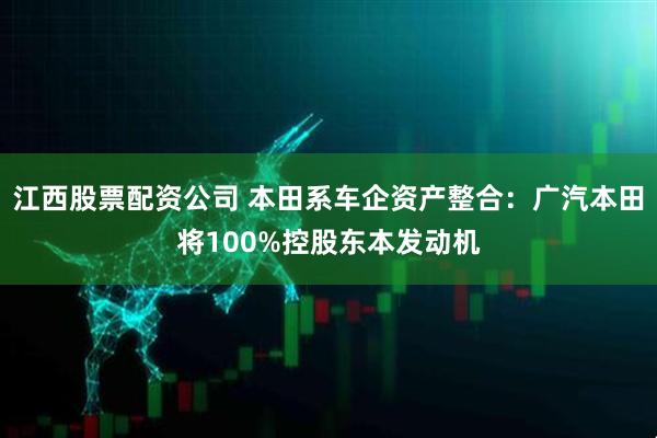 江西股票配资公司 本田系车企资产整合：广汽本田将100%控股东本发动机