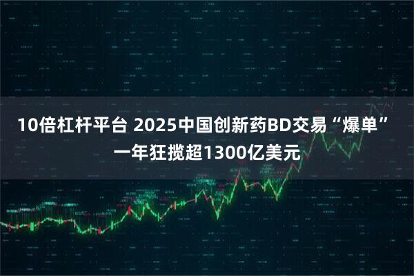 10倍杠杆平台 2025中国创新药BD交易“爆单” 一年狂揽超1300亿美元