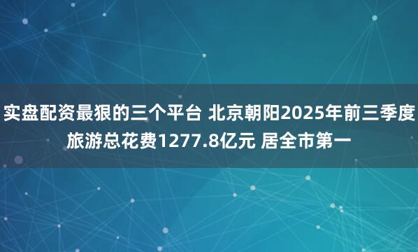 实盘配资最狠的三个平台 北京朝阳2025年前三季度旅游总花费1277.8亿元 居全市第一