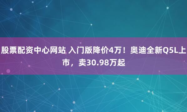 股票配资中心网站 入门版降价4万！奥迪全新Q5L上市，卖30.98万起
