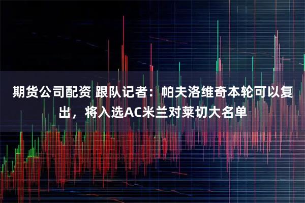 期货公司配资 跟队记者：帕夫洛维奇本轮可以复出，将入选AC米兰对莱切大名单