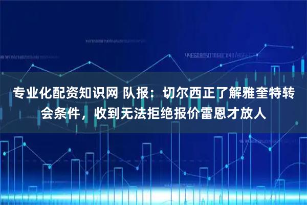 专业化配资知识网 队报：切尔西正了解雅奎特转会条件，收到无法拒绝报价雷恩才放人