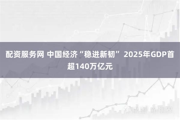 配资服务网 中国经济“稳进新韧” 2025年GDP首超140万亿元