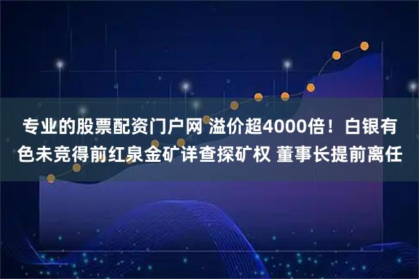 专业的股票配资门户网 溢价超4000倍！白银有色未竞得前红泉金矿详查探矿权 董事长提前离任