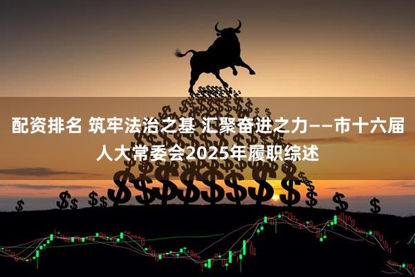 配资排名 筑牢法治之基 汇聚奋进之力——市十六届人大常委会2025年履职综述