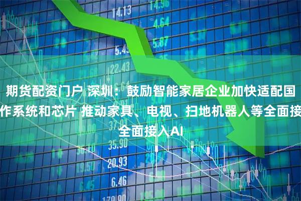 期货配资门户 深圳：鼓励智能家居企业加快适配国产操作系统和芯片 推动家具、电视、扫地机器人等全面接入AI