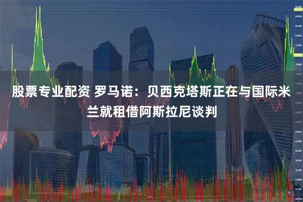 股票专业配资 罗马诺：贝西克塔斯正在与国际米兰就租借阿斯拉尼谈判