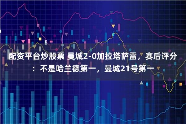 配资平台炒股票 曼城2-0加拉塔萨雷，赛后评分：不是哈兰德第一，曼城21号第一