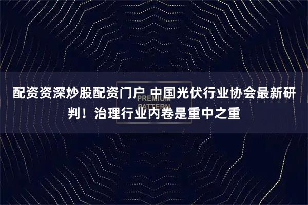 配资资深炒股配资门户 中国光伏行业协会最新研判！治理行业内卷是重中之重