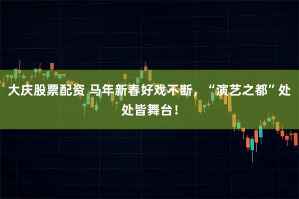 大庆股票配资 马年新春好戏不断，“演艺之都”处处皆舞台！