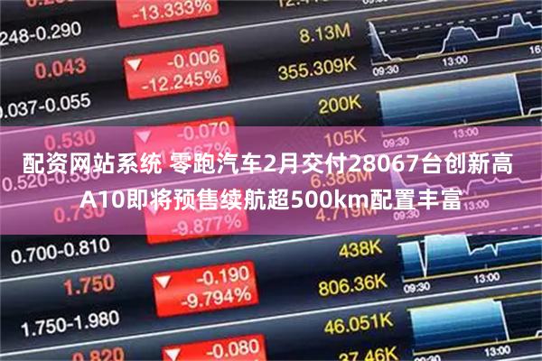 配资网站系统 零跑汽车2月交付28067台创新高 A10即将预售续航超500km配置丰富