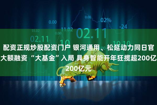 配资正规炒股配资门户 银河通用、松延动力同日官宣大额融资 “大基金”入局 具身智能开年狂揽超200亿元