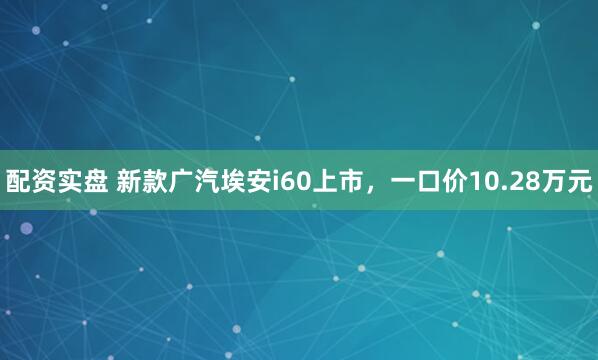 配资实盘 新款广汽埃安i60上市，一口价10.28万元