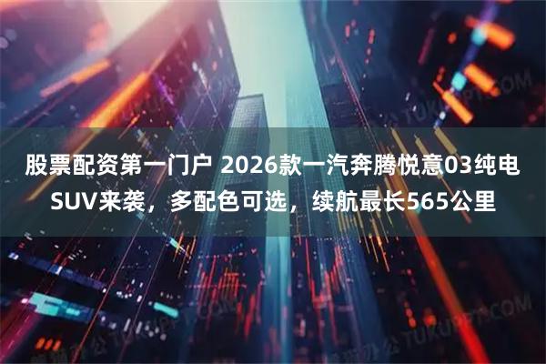 股票配资第一门户 2026款一汽奔腾悦意03纯电SUV来袭，多配色可选，续航最长565公里