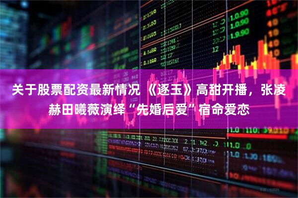 关于股票配资最新情况 《逐玉》高甜开播，张凌赫田曦薇演绎“先婚后爱”宿命爱恋