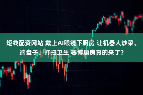 短线配资网站 戴上AI眼镜下厨房 让机器人炒菜、端盘子、打扫卫生 赛博厨房真的来了？