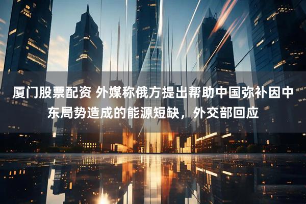 厦门股票配资 外媒称俄方提出帮助中国弥补因中东局势造成的能源短缺，外交部回应