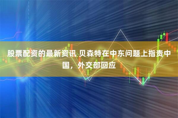 股票配资的最新资讯 贝森特在中东问题上指责中国，外交部回应