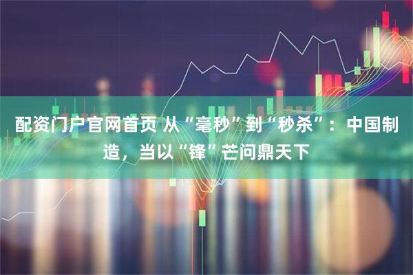 配资门户官网首页 从“毫秒”到“秒杀”：中国制造，当以“锋”芒问鼎天下