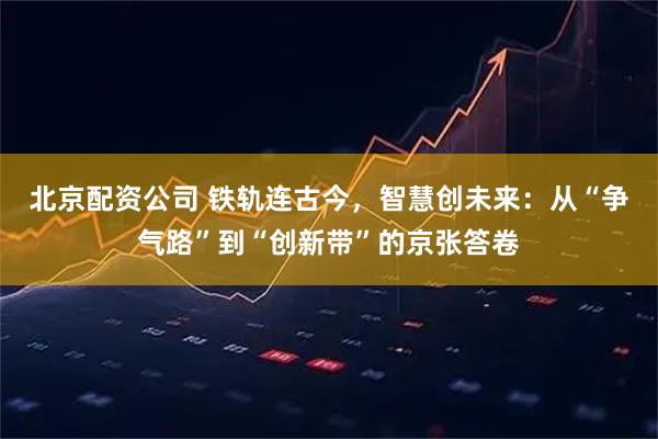 北京配资公司 铁轨连古今，智慧创未来：从“争气路”到“创新带”的京张答卷