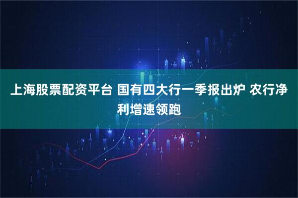 上海股票配资平台 国有四大行一季报出炉 农行净利增速领跑