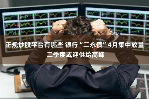 正规炒股平台有哪些 银行“二永债”4月集中放量 二季度或迎供给高峰