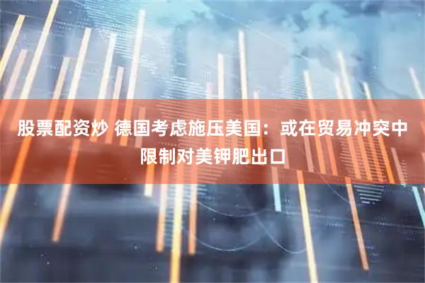 股票配资炒 德国考虑施压美国：或在贸易冲突中限制对美钾肥出口