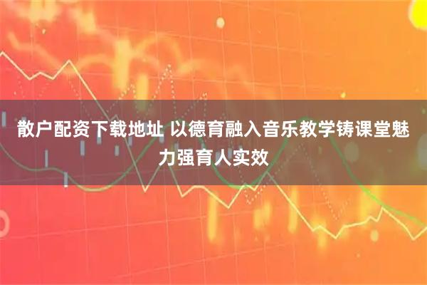 散户配资下载地址 以德育融入音乐教学铸课堂魅力强育人实效