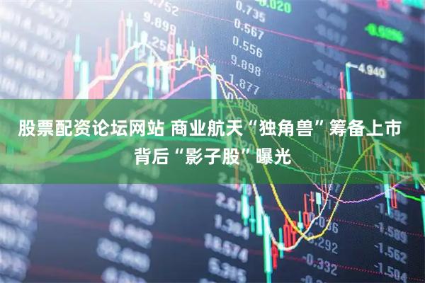 股票配资论坛网站 商业航天“独角兽”筹备上市 背后“影子股”曝光