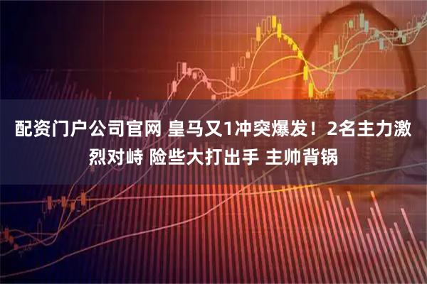 配资门户公司官网 皇马又1冲突爆发！2名主力激烈对峙 险些大打出手 主帅背锅