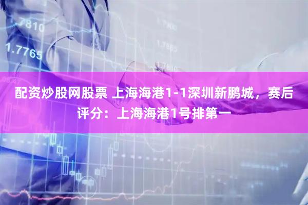 配资炒股网股票 上海海港1-1深圳新鹏城，赛后评分：上海海港1号排第一