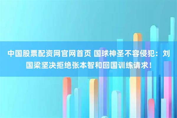 中国股票配资网官网首页 国球神圣不容侵犯：刘国梁坚决拒绝张本智和回国训练请求！