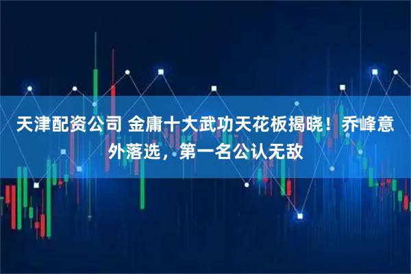 天津配资公司 金庸十大武功天花板揭晓！乔峰意外落选，第一名公认无敌