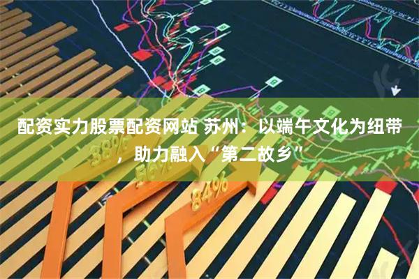 配资实力股票配资网站 苏州：以端午文化为纽带，助力融入“第二故乡”