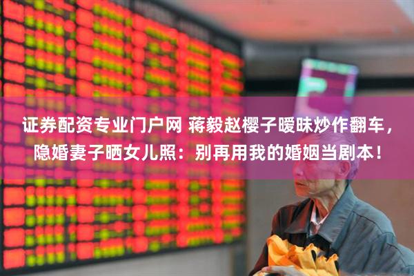 证券配资专业门户网 蒋毅赵樱子暧昧炒作翻车，隐婚妻子晒女儿照：别再用我的婚姻当剧本！