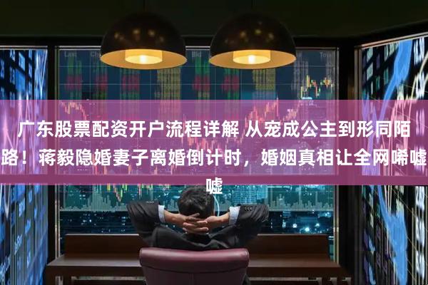 广东股票配资开户流程详解 从宠成公主到形同陌路！蒋毅隐婚妻子离婚倒计时，婚姻真相让全网唏嘘