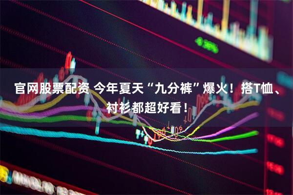 官网股票配资 今年夏天“九分裤”爆火！搭T恤、衬衫都超好看！
