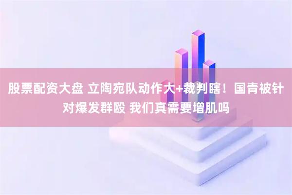 股票配资大盘 立陶宛队动作大+裁判瞎！国青被针对爆发群殴 我们真需要增肌吗