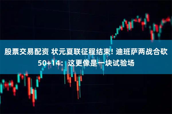 股票交易配资 状元夏联征程结束! 迪班萨两战合砍50+14：这更像是一块试验场