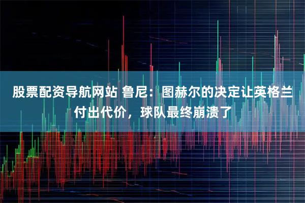 股票配资导航网站 鲁尼：图赫尔的决定让英格兰付出代价，球队最终崩溃了