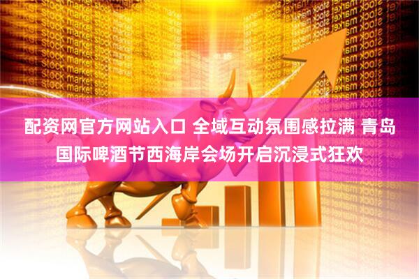 配资网官方网站入口 全域互动氛围感拉满 青岛国际啤酒节西海岸会场开启沉浸式狂欢